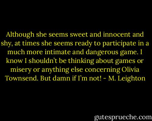 Although she seems sweet and innocent and shy, at times she seems ready to participate in a much more intimate and dangerous game. I know I shouldn’t be thinking about games or misery or anything else concerning Olivia Townsend.<br />But damn if I’m not! - M. Leighton