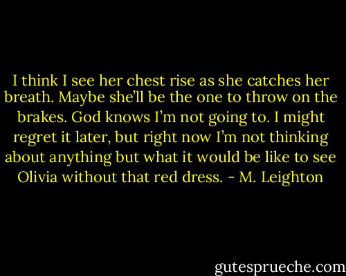 I think I see her chest rise as she catches her breath. Maybe she’ll be the one to throw on the brakes. God knows I’m not going to. I might regret it later, but right now I’m not thinking about anything but what it would be like to see Olivia without that red dress. - M. Leighton