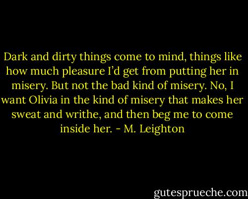 Dark and dirty things come to mind, things like how much pleasure I’d get from putting her in misery. But not the bad kind of misery. No, I want Olivia in the kind of misery that makes her sweat and writhe, and then beg me to come inside her. - M. Leighton