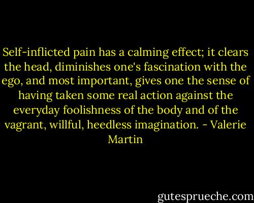 Self-inflicted pain has a calming effect; it clears the head, diminishes one's fascination with the ego, and most important, gives one the sense of having taken some real action against the everyday foolishness of the body and of the vagrant, willful, heedless imagination. - Valerie Martin