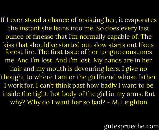 If I ever stood a chance of resisting her, it evaporates the instant she leans into me. So does every last ounce of finesse that I’m normally capable of. The kiss that should’ve started out slow starts out like a forest fire. The first taste of her tongue consumes me.<br />And I’m lost.<br />And I’m lost.<br />My hands are in her hair and my mouth is devouring hers. I give no thought to where I am or the girlfriend whose father I work for. I can’t think past how badly I want to be inside the tight, hot body of the girl in my arms.<br />But why? Why do I want her so bad? - M. Leighton
