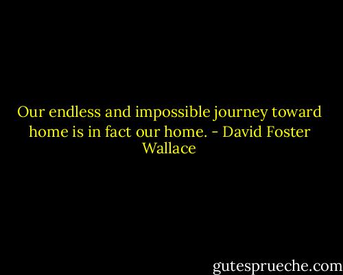 Our endless and impossible journey toward home is in fact our home. - David Foster Wallace