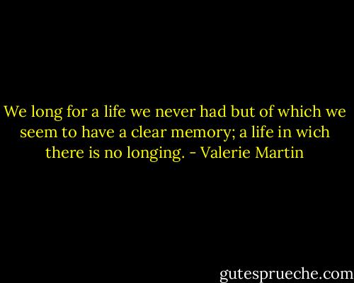 We long for a life we never had but of which we seem to have a clear memory; a life in wich there is no longing. - Valerie Martin