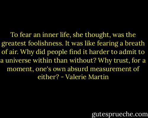 To fear an inner life, she thought, was the greatest foolishness. It was like fearing a breath of air. Why did people find it harder to admit to a universe within than without? Why trust, for a moment, one's own absurd measurement of either? - Valerie Martin