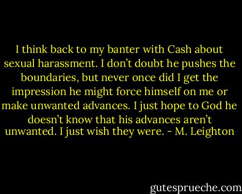 I think back to my banter with Cash about sexual harassment. I don’t doubt he pushes the boundaries, but never once did I get the impression he might force himself on me or make unwanted advances. I just hope to God he doesn’t know that his advances aren’t unwanted. I just wish they were. - M. Leighton