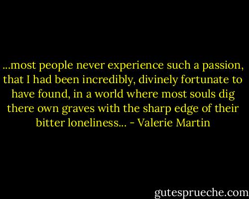 ...most people never experience such a passion, that I had been incredibly, divinely fortunate to have found, in a world where most souls dig there own graves with the sharp edge of their bitter loneliness... - Valerie Martin
