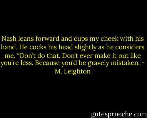 Nash leans forward and cups my cheek with his hand. He cocks his head slightly as he considers me. “Don’t do that. Don’t ever make it out like you’re less. Because you’d be gravely mistaken. - M. Leighton