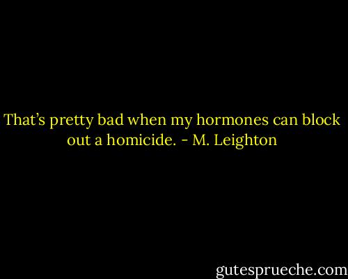 That’s pretty bad when my hormones can block out a homicide. - M. Leighton