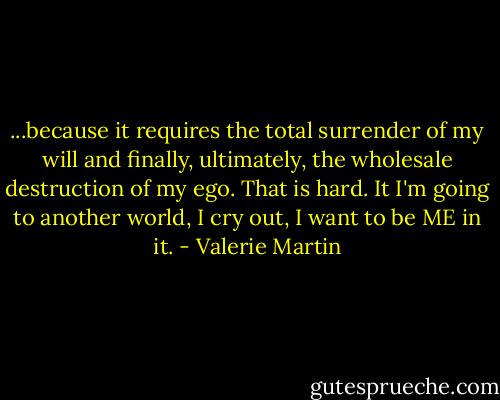 ...because it requires the total surrender of my will and finally, ultimately, the wholesale destruction of my ego. That is hard. It I'm going to another world, I cry out, I want to be ME in it. - Valerie Martin
