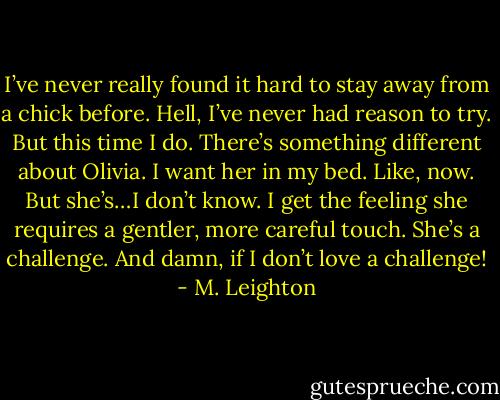 I’ve never really found it hard to stay away from a chick before. Hell, I’ve never had reason to try. But this time I do. There’s something different about Olivia. I want her in my bed. Like, now. But she’s…I don’t know. I get the feeling she requires a gentler, more careful touch. She’s a challenge.<br />And damn, if I don’t love a challenge! - M. Leighton