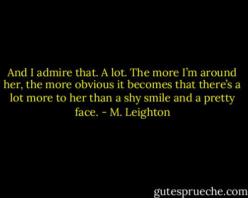 And I admire that. A lot. The more I’m around her, the more obvious it becomes that there’s a lot more to her than a shy smile and a pretty face. - M. Leighton