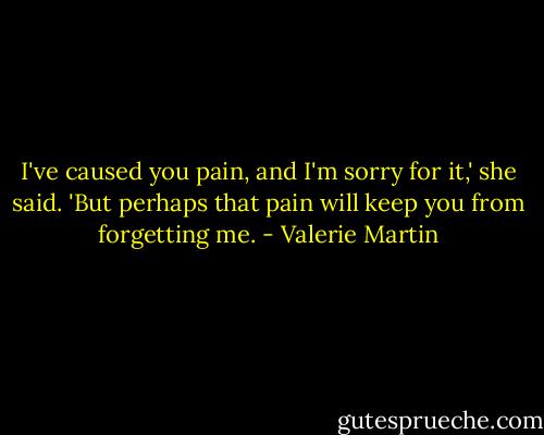 I've caused you pain, and I'm sorry for it,' she said. 'But perhaps that pain will keep you from forgetting me. - Valerie Martin