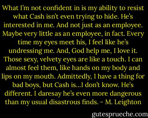 What I’m not confident in is my ability to resist what Cash isn’t even trying to hide.<br />He’s interested in me. And not just as an employee. Maybe very little as an employee, in fact. Every time my eyes meet his, I feel like he’s undressing me. And, God help me, I love it. Those sexy, velvety eyes are like a touch. I can almost feel them, like hands on my body and lips on my mouth.<br />Admittedly, I have a thing for bad boys, but Cash is…I don’t know. He’s different. I daresay he’s even more dangerous than my usual disastrous finds. - M. Leighton