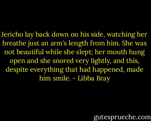 Jericho lay back down on his side, watching her breathe just an arm's length from him. She was not beautiful while she slept; her mouth hung open and she snored very lightly, and this, despite everything that had happened, made him smile. - Libba Bray