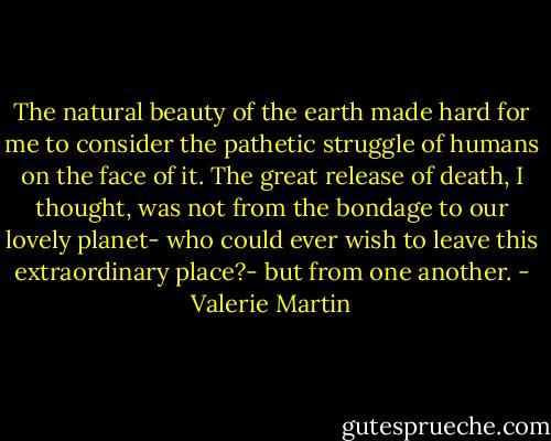 The natural beauty of the earth made hard for me to consider the pathetic struggle of humans on the face of it. The great release of death, I thought, was not from the bondage to our lovely planet- who could ever wish to leave this extraordinary place?- but from one another. - Valerie Martin