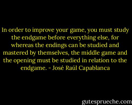 In order to improve your game, you must study the endgame before everything else, for whereas the endings can be studied and mastered by themselves, the middle game and the opening must be studied in relation to the endgame. - José Raúl Capablanca