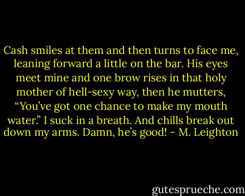 Cash smiles at them and then turns to face me, leaning forward a little on the bar. His eyes meet mine and one brow rises in that holy mother of hell-sexy way, then he mutters, “You’ve got one chance to make my mouth water.”<br />I suck in a breath. And chills break out down my arms.<br />Damn, he’s good! - M. Leighton