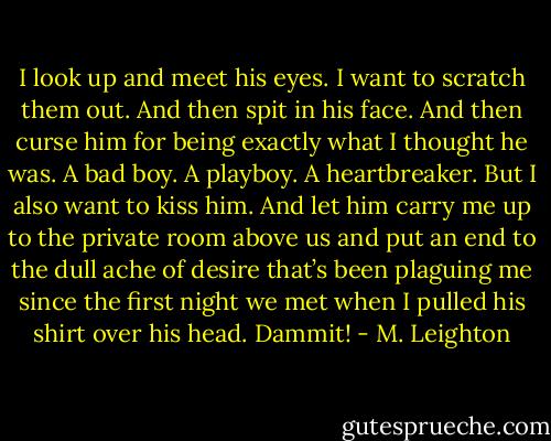 I look up and meet his eyes. I want to scratch them out. And then spit in his face. And then curse him for being exactly what I thought he was.<br />A bad boy.<br />A playboy.<br />A heartbreaker.<br />But I also want to kiss him. And let him carry me up to the private room above us and put an end to the dull ache of desire that’s been plaguing me since the first night we met when I pulled his shirt over his head.<br />Dammit! - M. Leighton