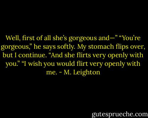 Well, first of all she’s gorgeous and—”<br />“You’re gorgeous,” he says softly.<br />My stomach flips over, but I continue. “And she flirts very openly with you.”<br />“I wish you would flirt very openly with me. - M. Leighton