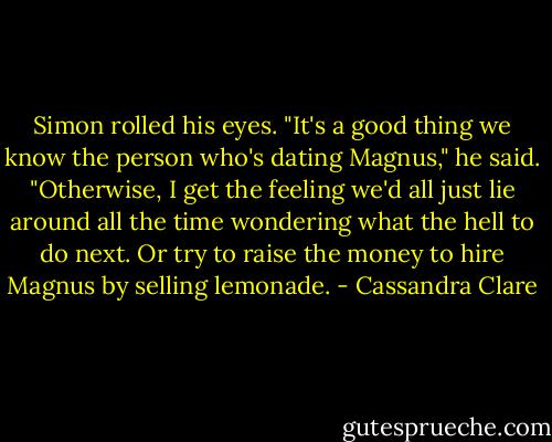 Simon rolled his eyes. "It's a good thing we know the person who's dating Magnus," he said. "Otherwise, I get the feeling we'd all just lie around all the time wondering what the hell to do next. Or try to raise the money to hire Magnus by selling lemonade. - Cassandra Clare