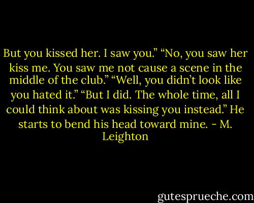But you kissed her. I saw you.”<br />“No, you saw her kiss me. You saw me not cause a scene in the middle of the club.”<br />“Well, you didn’t look like you hated it.”<br />“But I did. The whole time, all I could think about was kissing you instead.” He starts to bend his head toward mine. - M. Leighton