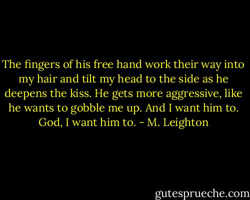 The fingers of his free hand work their way into my hair and tilt my head to the side as he deepens the kiss. He gets more aggressive, like he wants to gobble me up. And I want him to. God, I want him to. - M. Leighton
