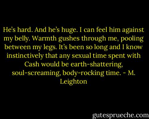 He’s hard. And he’s huge. I can feel him against my belly. Warmth gushes through me, pooling between my legs. It’s been so long and I know instinctively that any sexual time spent with Cash would be earth-shattering, soul-screaming, body-rocking time. - M. Leighton