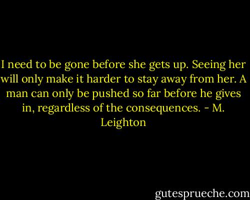 I need to be gone before she gets up. Seeing her will only make it harder to stay away from her. A man can only be pushed so far before he gives in, regardless of the consequences. - M. Leighton