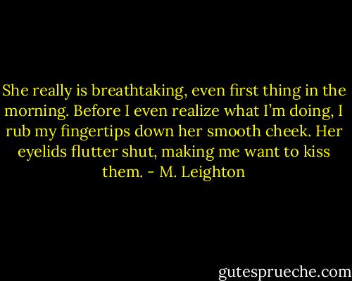 She really is breathtaking, even first thing in the morning.<br />Before I even realize what I’m doing, I rub my fingertips down her smooth cheek. Her eyelids flutter shut, making me want to kiss them. - M. Leighton