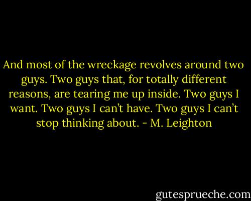 And most of the wreckage revolves around two guys. Two guys that, for totally different reasons, are tearing me up inside. Two guys I want. Two guys I can’t have. Two guys I can’t stop thinking about. - M. Leighton