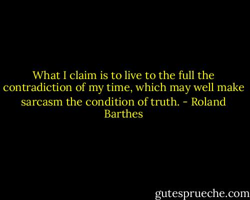 What I claim is to live to the full the contradiction of my time, which may well make sarcasm the condition of truth. - Roland Barthes