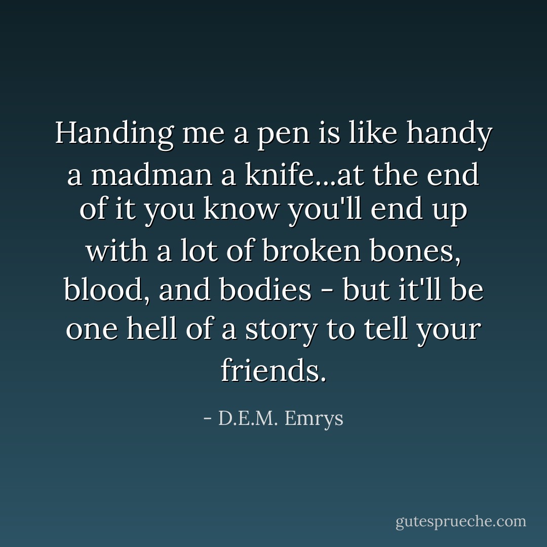 Handing me a pen is like handy a madman a knife...at the end of it you know you'll end up with a lot of broken bones, blood, and bodies - but it'll be one hell of a story to tell your friends. - D.E.M. Emrys
