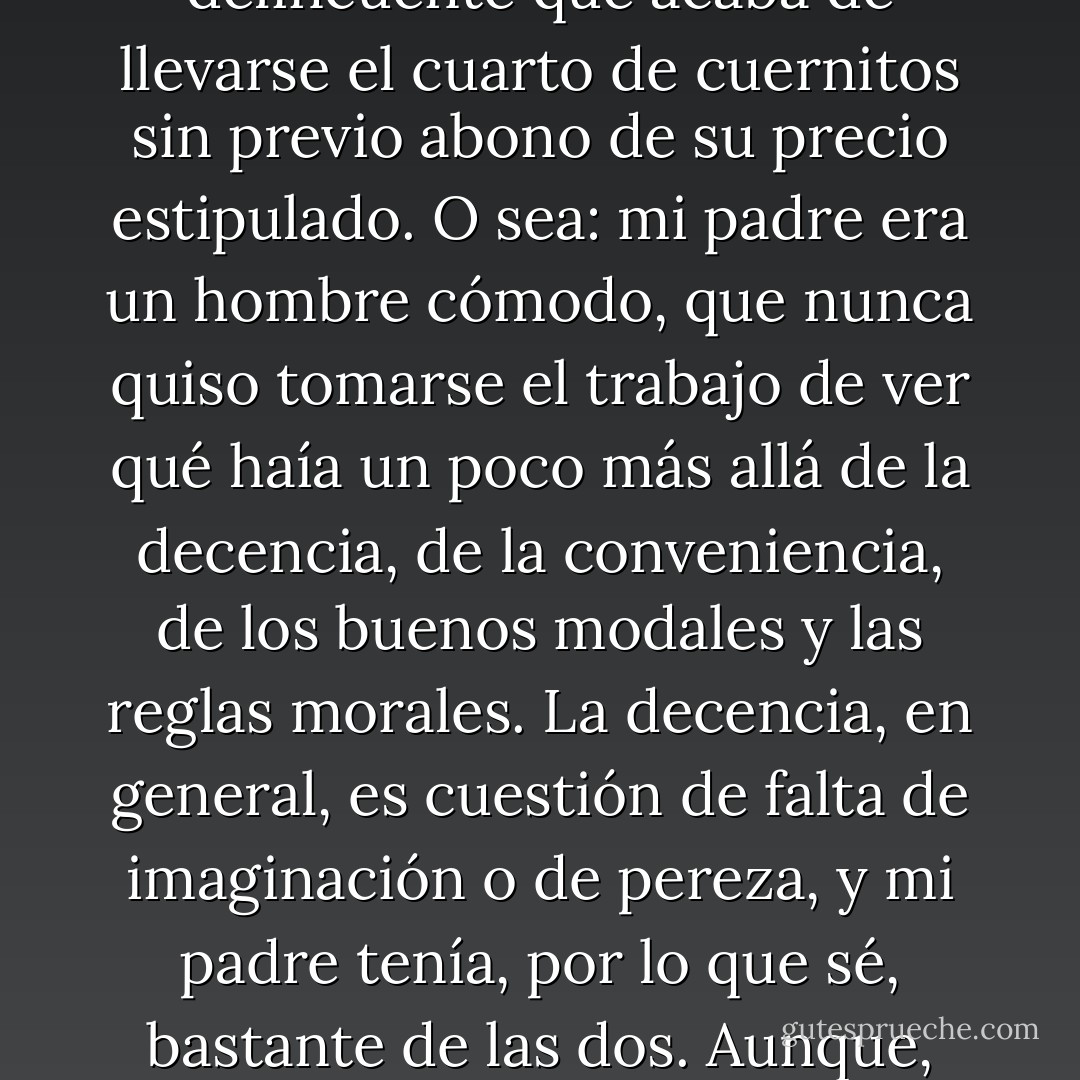Mi padre era un hombre decente. O, por lo menos, eso que llamaríamos un hombre decente: alguien que, en las pequeñas circunstancias de la vida, prefiere no complicarse con las molestias de la indecencia. Uno que, por ejemplo, si al salir de la panadería desecubre que se lleva, además de las facturas, pebetes y miñones, un cuarto kilo de cuernitos sin pagar, vuelve al local, compone una sonrisa tímida, turbada - que le sale perfecta- e intenta un chiste malo para decirle a la dueña que ha vuelto porque es un hombre decente:<br /><br />-¡Vengo a denunciar un robo!<br /><br />Le dirá, por ejemplo, y que él es el delincuente que acaba de llevarse el cuarto de cuernitos sin previo abono de su precio estipulado. O sea: mi padre era un hombre cómodo, que nunca quiso tomarse el trabajo de ver qué haía un poco más allá de la decencia, de la conveniencia, de los buenos modales y las reglas morales. La decencia, en general, es cuestión de falta de imaginación o de pereza, y mi padre tenía, por lo que sé, bastante de las dos. Aunque, por supuesto, no sé qué habría pasado si alguna vez la tentación de la indecencia lo hubiera asaltado en serio, armada de una buena recompensa. Es fácil ser decente cuando te cuesta un cuarto de cuernitos; de allí en más se hace más y más difícil, hasta que llega al punto en que cada cual encuentra su temperatura de fundido. Si no hay metal que resista el calor pertinente, ¿por qué habría hombres o mujeres? Es - si existen tales cosas - una de esas verdades innegables; sabiéndolo, ¿no es preferible ahorrarse el fuego de decenas, cientos de grados celsius, y fundirse cin tanto despilfarro? - Martín Caparrós