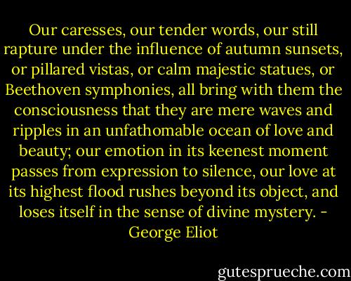 Our caresses, our tender words, our still rapture under the influence of autumn sunsets, or pillared vistas, or calm majestic statues, or Beethoven symphonies, all bring with them the consciousness that they are mere waves and ripples in an unfathomable ocean of love and beauty; our emotion in its keenest moment passes from expression to silence, our love at its highest flood rushes beyond its object, and loses itself in the sense of divine mystery. - George Eliot