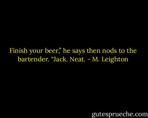 Finish your beer,” he says then nods to the bartender. “Jack. Neat. - M. Leighton