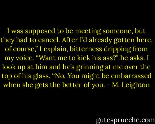 I was supposed to be meeting someone, but they had to cancel. After I’d already gotten here, of course,” I explain, bitterness dripping from my voice.<br />“Want me to kick his ass?” he asks. I look up at him and he’s grinning at me over the top of his glass.<br />“No. You might be embarrassed when she gets the better of you. - M. Leighton