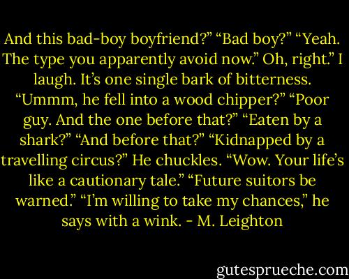 And this bad-boy boyfriend?”<br />“Bad boy?”<br />“Yeah. The type you apparently avoid now.”<br />Oh, right.” I laugh. It’s one single bark of bitterness. “Ummm, he fell into a wood chipper?”<br />“Poor guy. And the one before that?”<br />“Eaten by a shark?”<br />“And before that?”<br />“Kidnapped by a travelling circus?”<br />He chuckles. “Wow. Your life’s like a cautionary tale.”<br />“Future suitors be warned.”<br />“I’m willing to take my chances,” he says with a wink. - M. Leighton