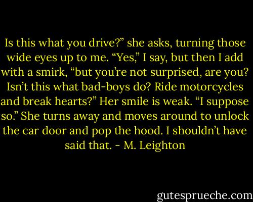 Is this what you drive?” she asks, turning those wide eyes up to me.<br />“Yes,” I say, but then I add with a smirk, “but you’re not surprised, are you? Isn’t this what bad-boys do? Ride motorcycles and break hearts?”<br />Her smile is weak. “I suppose so.”<br />She turns away and moves around to unlock the car door and pop the hood.<br />I shouldn’t have said that. - M. Leighton