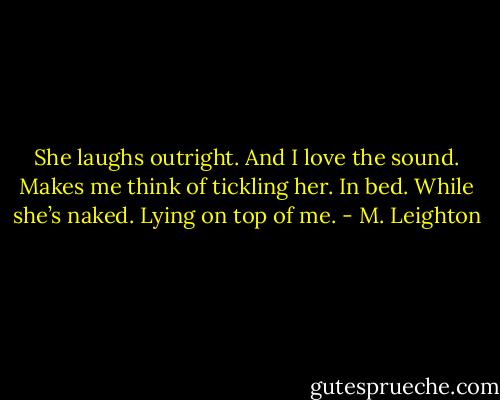 She laughs outright. And I love the sound. Makes me think of tickling her. In bed. While she’s naked. Lying on top of me. - M. Leighton