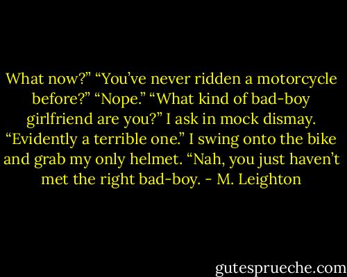 What now?”<br />“You’ve never ridden a motorcycle before?”<br />“Nope.”<br />“What kind of bad-boy girlfriend are you?” I ask in mock dismay.<br />“Evidently a terrible one.”<br />I swing onto the bike and grab my only helmet. “Nah, you just haven’t met the right bad-boy. - M. Leighton