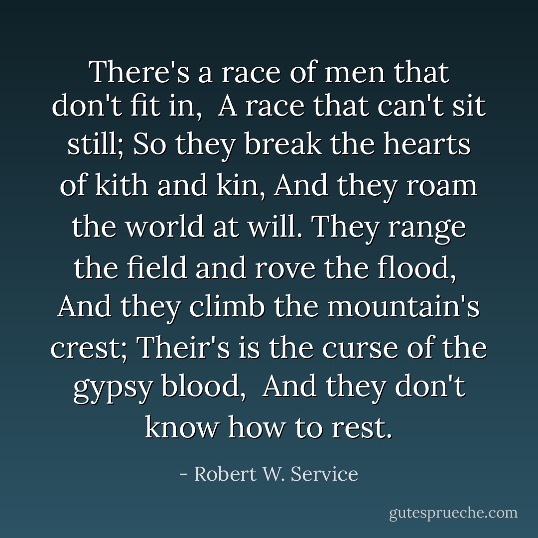 There's a race of men that don't fit in, <br />A race that can't sit still;<br />So they break the hearts of kith and kin, And they roam the world at will.<br />They range the field and rove the flood, <br />And they climb the mountain's crest; Their's is the curse of the gypsy blood, <br />And they don't know how to rest. - Robert W. Service