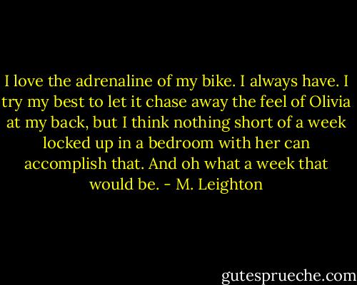I love the adrenaline of my bike. I always have. I try my best to let it chase away the feel of Olivia at my back, but I think nothing short of a week locked up in a bedroom with her can accomplish that. And oh what a week that would be. - M. Leighton