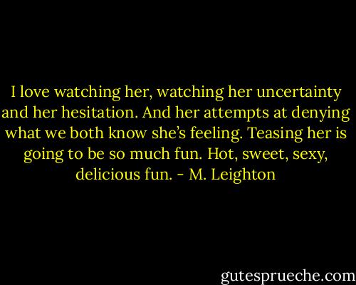 I love watching her, watching her uncertainty and her hesitation. And her attempts at denying what we both know she’s feeling. Teasing her is going to be so much fun. Hot, sweet, sexy, delicious fun. - M. Leighton