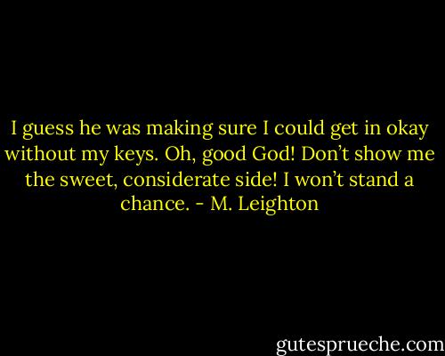I guess he was making sure I could get in okay without my keys.<br />Oh, good God! Don’t show me the sweet, considerate side! I won’t stand a chance. - M. Leighton