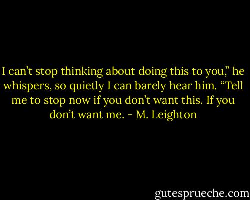 I can’t stop thinking about doing this to you,” he whispers, so quietly I can barely hear him. “Tell me to stop now if you don’t want this. If you don’t want me. - M. Leighton