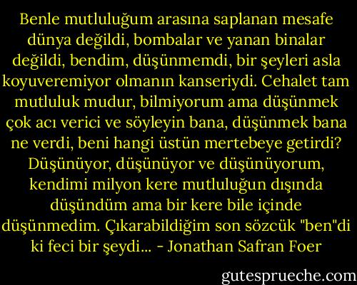 Benle mutluluğum arasına saplanan mesafe dünya değildi, bombalar ve yanan binalar değildi, bendim, düşünmemdi, bir şeyleri asla koyuveremiyor olmanın kanseriydi. Cehalet tam mutluluk mudur, bilmiyorum ama düşünmek çok acı verici ve söyleyin bana, düşünmek bana ne verdi, beni hangi üstün mertebeye getirdi? Düşünüyor, düşünüyor ve düşünüyorum, kendimi milyon kere mutluluğun dışında düşündüm ama bir kere bile içinde düşünmedim. Çıkarabildiğim son sözcük "ben"di ki feci bir şeydi... - Jonathan Safran Foer