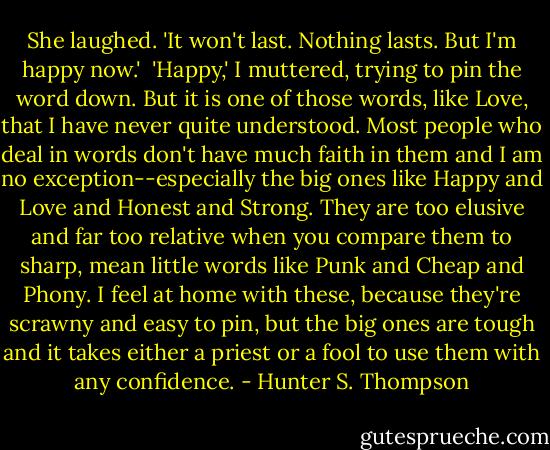 She laughed. 'It won't last. Nothing lasts. But I'm happy now.'<br /><br />'Happy,' I muttered, trying to pin the word down. But it is one of those words, like Love, that I have never quite understood. Most people who deal in words don't have much faith in them and I am no exception--especially the big ones like Happy and Love and Honest and Strong. They are too elusive and far too relative when you compare them to sharp, mean little words like Punk and Cheap and Phony. I feel at home with these, because they're scrawny and easy to pin, but the big ones are tough and it takes either a priest or a fool to use them with any confidence. - Hunter S. Thompson