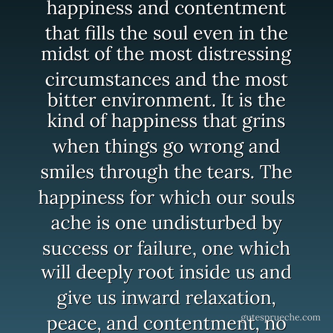 The happiness which brings enduring worth to life is not the superficial happiness that is dependent on circumstances. It is the happiness and contentment that fills the soul even in the midst of the most distressing circumstances and the most bitter environment. It is the kind of happiness that grins when things go wrong and smiles through the tears. The happiness for which our souls ache is one undisturbed by success or failure, one which will deeply root inside us and give us inward relaxation, peace, and contentment, no matter what the surface problems may be. That kind of happiness stands in need of no outward stimulas. - Billy Graham