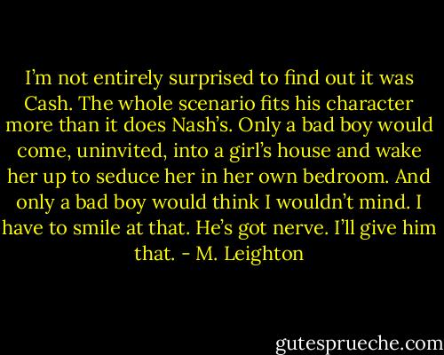 I’m not entirely surprised to find out it was Cash. The whole scenario fits his character more than it does Nash’s. Only a bad boy would come, uninvited, into a girl’s house and wake her up to seduce her in her own bedroom.<br />And only a bad boy would think I wouldn’t mind. I have to smile at that.<br />He’s got nerve. I’ll give him that. - M. Leighton