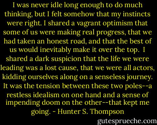 I was never idle long enough to do much thinking, but I felt somehow that my instincts were right. I shared a vagrant optimism that some of us were making real progress, that we had taken an honest road, and that the best of us would inevitably make it over the top.<br /><br />I shared a dark suspicion that the life we were leading was a lost cause, that we were all actors, kidding ourselves along on a senseless journey. It was the tension between these two poles--a restless idealism on one hand and a sense of impending doom on the other--that kept me going. - Hunter S. Thompson